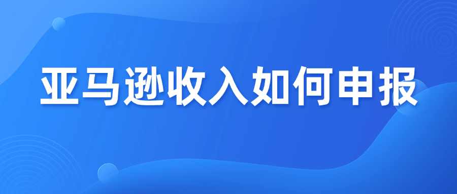 2025电商税实施，亚马逊收入怎么申报？教你正确做法！