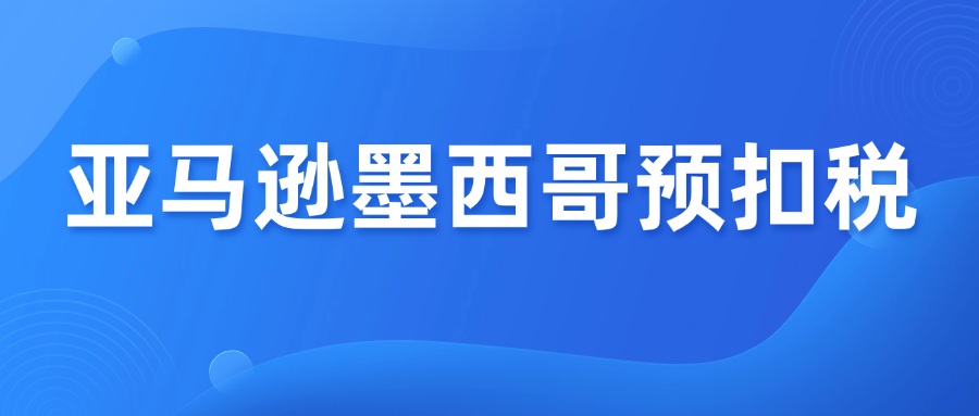 亚马逊墨西哥代扣税新规，卖家必看FAQ
